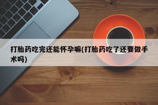 流产药购买打胎药吃完还能怀孕嘛(打胎药吃了还要做手术吗)