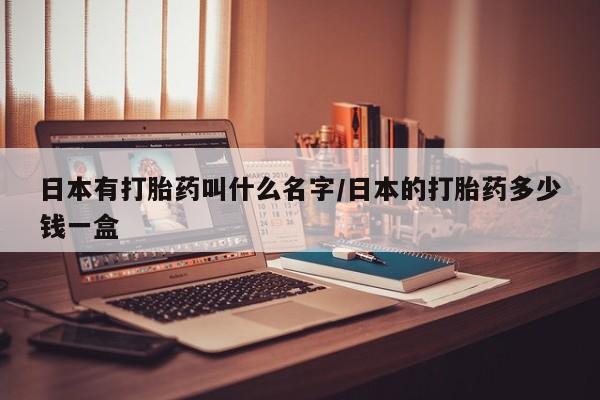 流产药购买日本有打胎药叫什么名字/日本的打胎药多少钱一盒