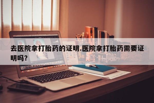 流产药购买去医院拿打胎药的证明.医院拿打胎药需要证明吗？