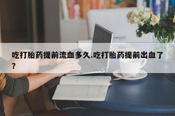 流产药购买吃打胎药提前流血多久.吃打胎药提前出血了？