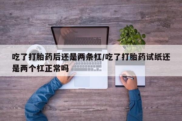 流产药购买吃了打胎药后还是两条杠/吃了打胎药试纸还是两个杠正常吗