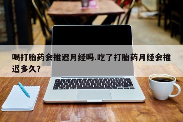 流产药购买喝打胎药会推迟月经吗.吃了打胎药月经会推迟多久？