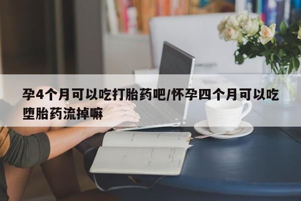流产药购买孕4个月可以吃打胎药吧/怀孕四个月可以吃堕胎药流掉嘛