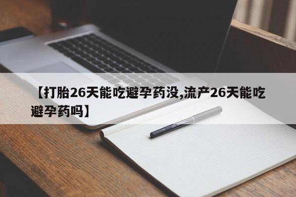 流产药购买【打胎26天能吃避孕药没,流产26天能吃避孕药吗】