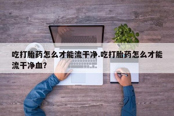 流产药购买吃打胎药怎么才能流干净.吃打胎药怎么才能流干净血？