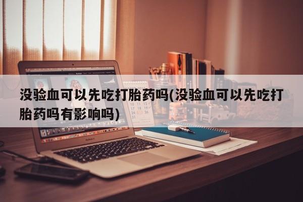 流产药购买没验血可以先吃打胎药吗(没验血可以先吃打胎药吗有影响吗)