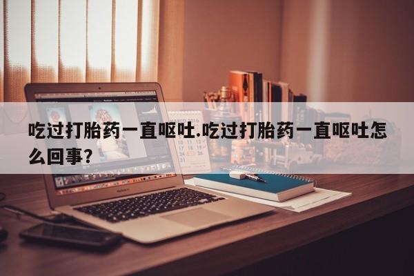 流产药购买吃过打胎药一直呕吐.吃过打胎药一直呕吐怎么回事?
