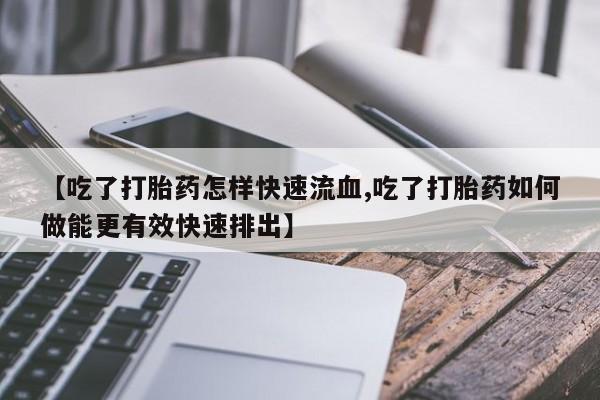 流产药购买【吃了打胎药怎样快速流血,吃了打胎药如何做能更有效快速排出】