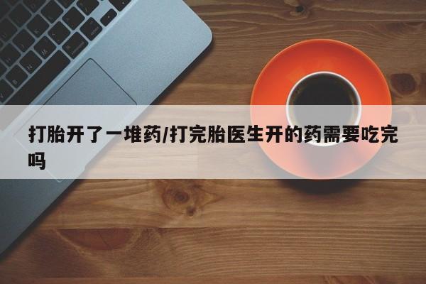 流产药购买打胎开了一堆药/打完胎医生开的药需要吃完吗