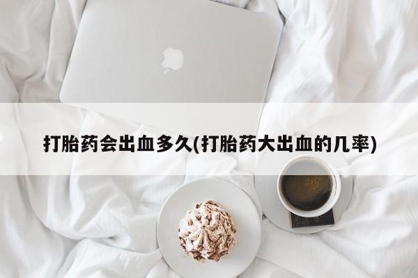 流产药购买打胎药会出血多久(打胎药大出血的几率)