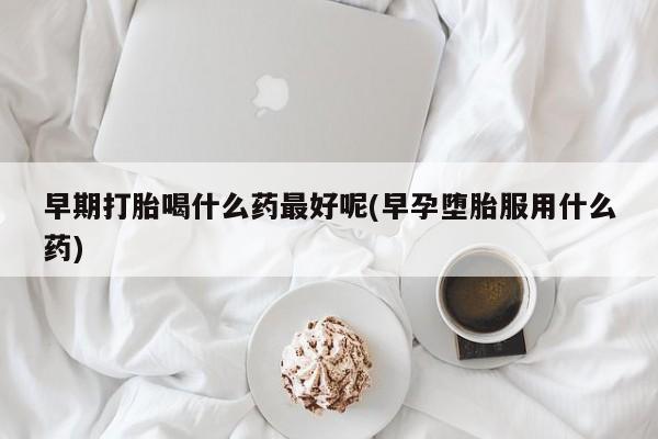 流产药购买早期打胎喝什么药最好呢(早孕堕胎服用什么药)