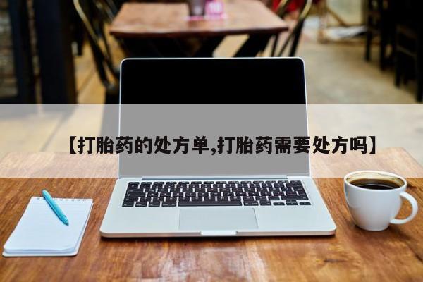 流产药购买【打胎药的处方单,打胎药需要处方吗】