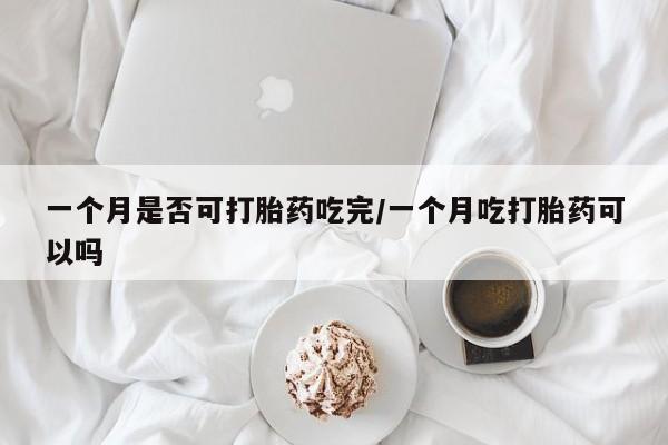 流产药购买一个月是否可打胎药吃完/一个月吃打胎药可以吗