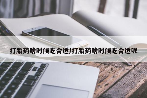 流产药购买打胎药啥时候吃合适/打胎药啥时候吃合适呢