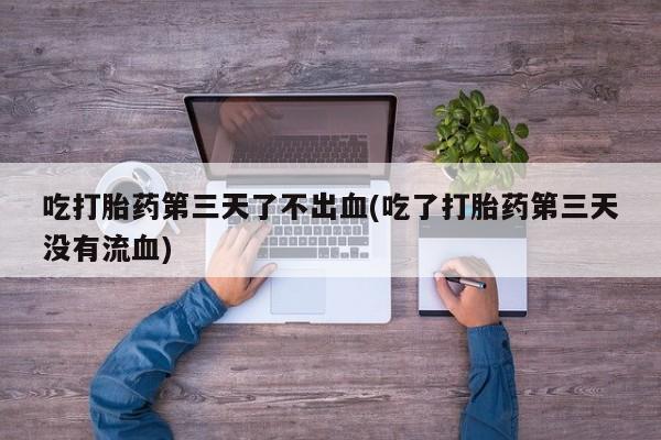 流产药购买吃打胎药第三天了不出血(吃了打胎药第三天没有流血)