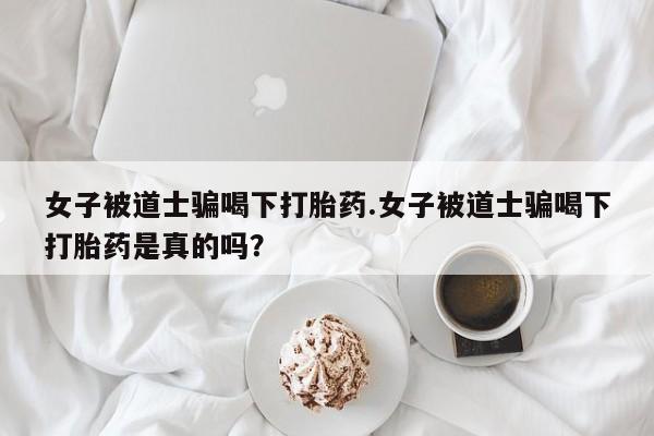 流产药购买女子被道士骗喝下打胎药.女子被道士骗喝下打胎药是真的吗？