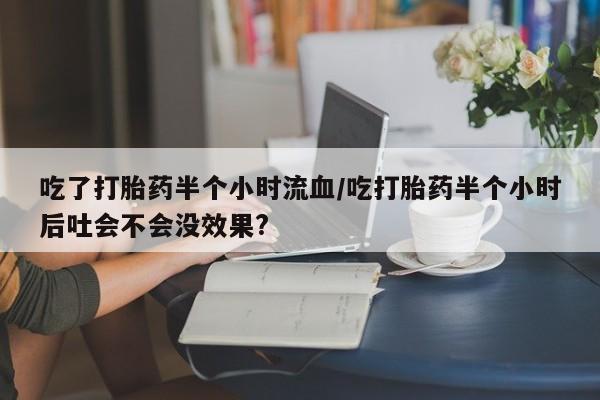 流产药购买吃了打胎药半个小时流血/吃打胎药半个小时后吐会不会没效果?