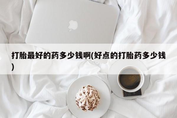 流产药购买打胎最好的药多少钱啊(好点的打胎药多少钱)