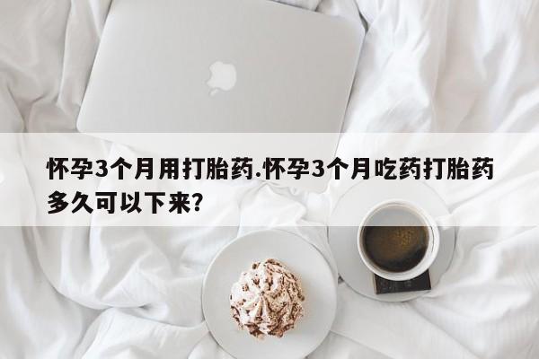 流产药购买怀孕3个月用打胎药.怀孕3个月吃药打胎药多久可以下来？