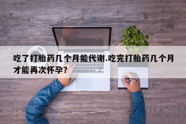 流产药购买吃了打胎药几个月能代谢.吃完打胎药几个月才能再次怀孕？