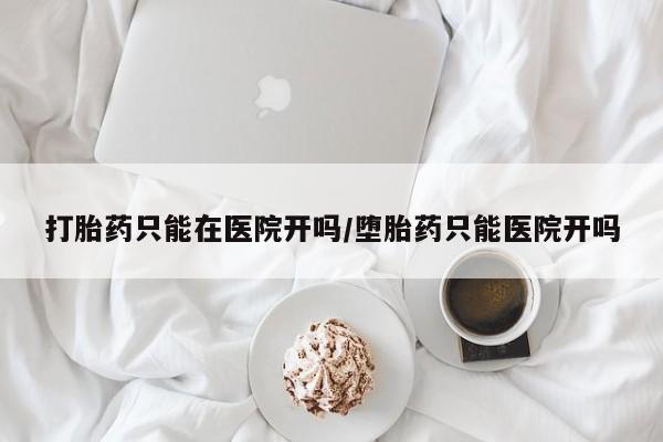 流产药购买打胎药只能在医院开吗/堕胎药只能医院开吗
