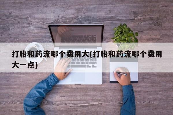 流产药购买打胎和药流哪个费用大(打胎和药流哪个费用大一点)