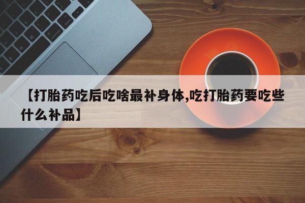 流产药购买【打胎药吃后吃啥最补身体,吃打胎药要吃些什么补品】