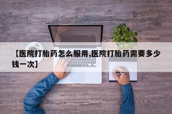 流产药购买【医院打胎药怎么服用,医院打胎药需要多少钱一次】