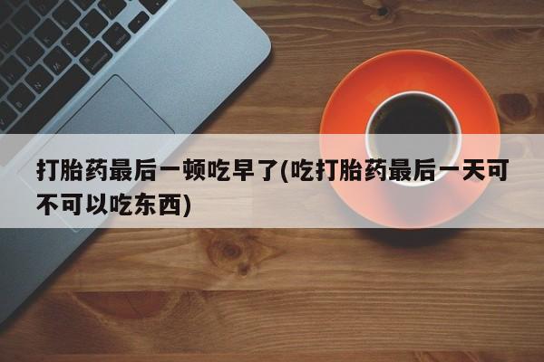 流产药购买打胎药最后一顿吃早了(吃打胎药最后一天可不可以吃东西)