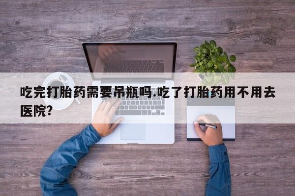 流产药购买吃完打胎药需要吊瓶吗.吃了打胎药用不用去医院？