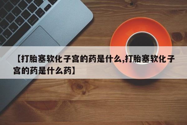 流产药购买【打胎塞软化子宫的药是什么,打胎塞软化子宫的药是什么药】