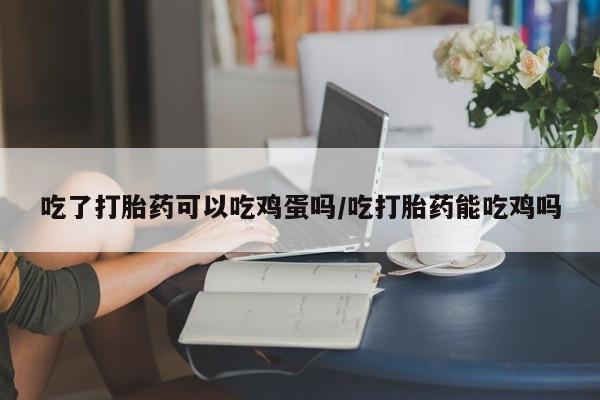 流产药购买吃了打胎药可以吃鸡蛋吗/吃打胎药能吃鸡吗