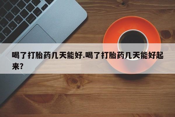 流产药购买喝了打胎药几天能好.喝了打胎药几天能好起来？