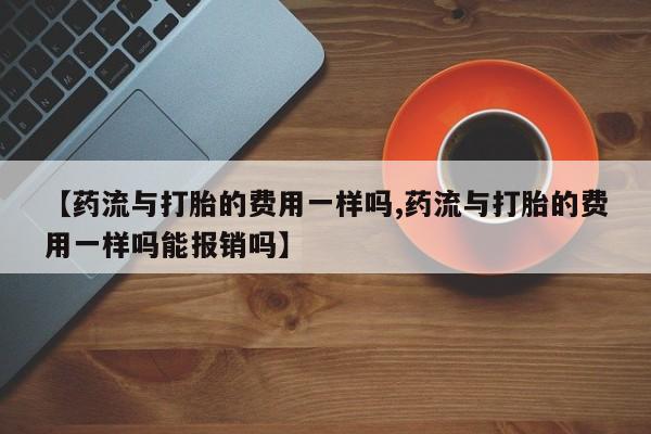 流产药购买【药流与打胎的费用一样吗,药流与打胎的费用一样吗能报销吗】