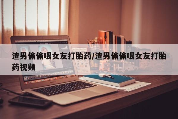 流产药购买渣男偷偷喂女友打胎药/渣男偷偷喂女友打胎药视频