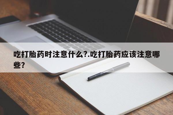 流产药购买吃打胎药时注意什么?.吃打胎药应该注意哪些？