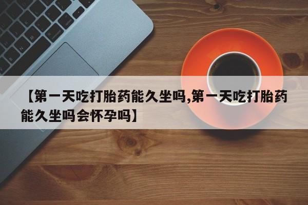流产药购买【第一天吃打胎药能久坐吗,第一天吃打胎药能久坐吗会怀孕吗】