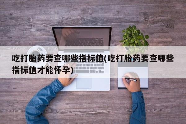 流产药购买吃打胎药要查哪些指标值(吃打胎药要查哪些指标值才能怀孕)