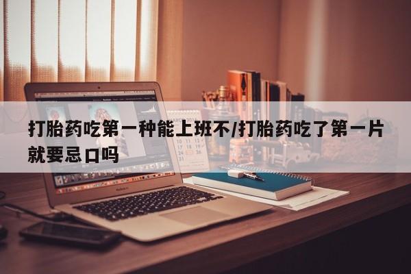 流产药购买打胎药吃第一种能上班不/打胎药吃了第一片就要忌口吗
