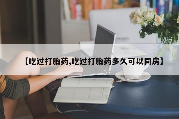 流产药购买【吃过打胎药,吃过打胎药多久可以同房】