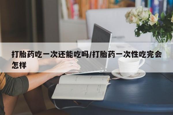流产药购买打胎药吃一次还能吃吗/打胎药一次性吃完会怎样