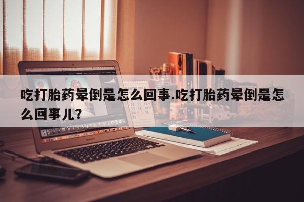 流产药购买吃打胎药晕倒是怎么回事.吃打胎药晕倒是怎么回事儿？