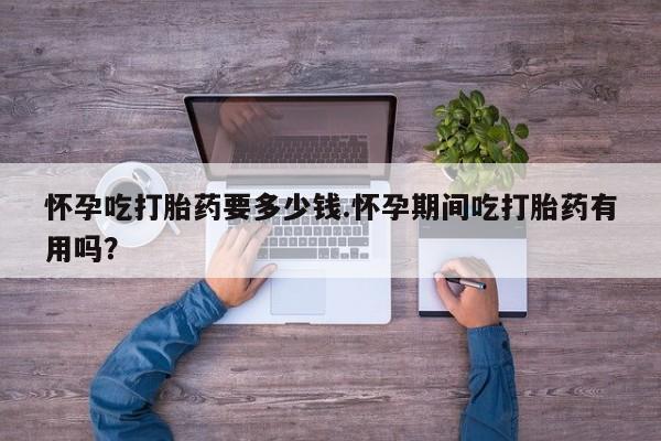 流产药购买怀孕吃打胎药要多少钱.怀孕期间吃打胎药有用吗？