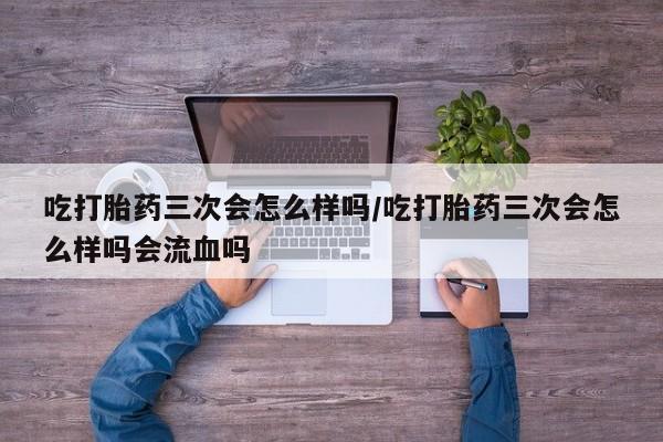 流产药购买吃打胎药三次会怎么样吗/吃打胎药三次会怎么样吗会流血吗