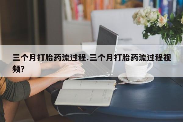 流产药购买三个月打胎药流过程.三个月打胎药流过程视频？