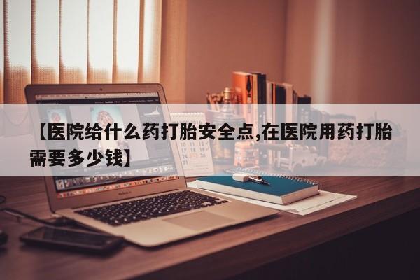 流产药购买【医院给什么药打胎安全点,在医院用药打胎需要多少钱】