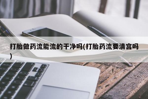 流产药购买打胎做药流能流的干净吗(打胎药流要清宫吗)