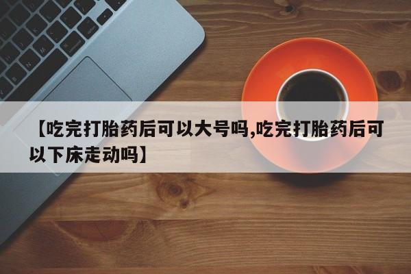 流产药购买【吃完打胎药后可以大号吗,吃完打胎药后可以下床走动吗】