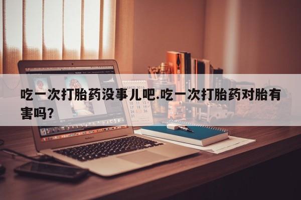 流产药购买吃一次打胎药没事儿吧.吃一次打胎药对胎有害吗？