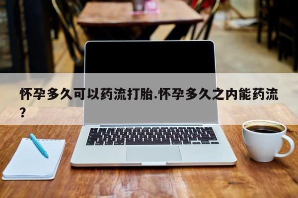 流产药购买怀孕多久可以药流打胎.怀孕多久之内能药流？